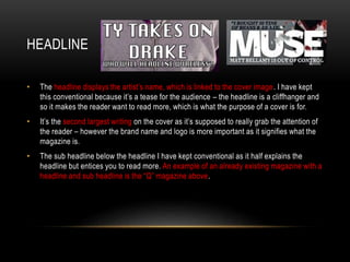 HEADLINE
• The headline displays the artist’s name, which is linked to the cover image. I have kept
this conventional because it’s a tease for the audience – the headline is a cliffhanger and
so it makes the reader want to read more, which is what the purpose of a cover is for.
• It’s the second largest writing on the cover as it’s supposed to really grab the attention of
the reader – however the brand name and logo is more important as it signifies what the
magazine is.
• The sub headline below the headline I have kept conventional as it half explains the
headline but entices you to read more. An example of an already existing magazine with a
headline and sub headline is the “Q” magazine above.
 