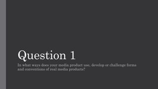 Question 1
In what ways does your media product use, develop or challenge forms
and conventions of real media products?
 
