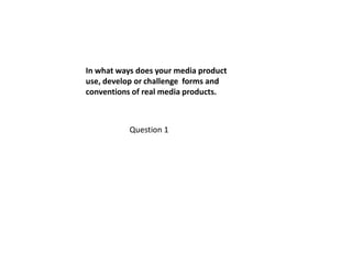 In what ways does your media product
use, develop or challenge forms and
conventions of real media products.



           Question 1
 