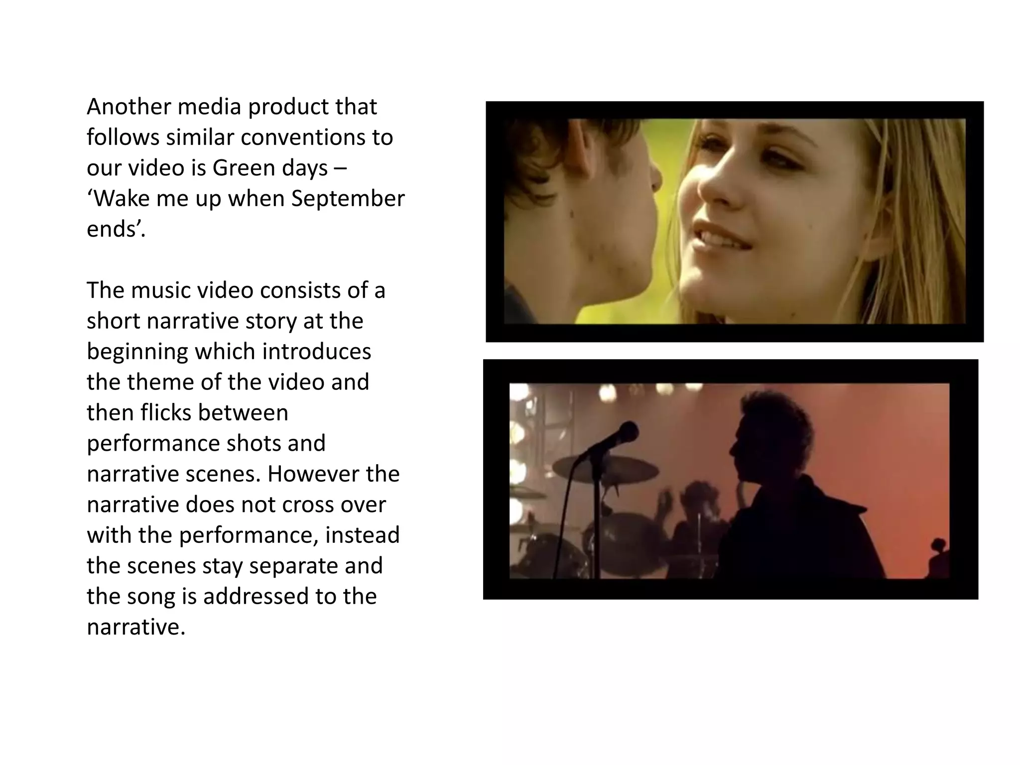 Another media product that
follows similar conventions to
our video is Green days –
‘Wake me up when September
ends’.

The music video consists of a
short narrative story at the
beginning which introduces
the theme of the video and
then flicks between
performance shots and
narrative scenes. However the
narrative does not cross over
with the performance, instead
the scenes stay separate and
the song is addressed to the
narrative.
 