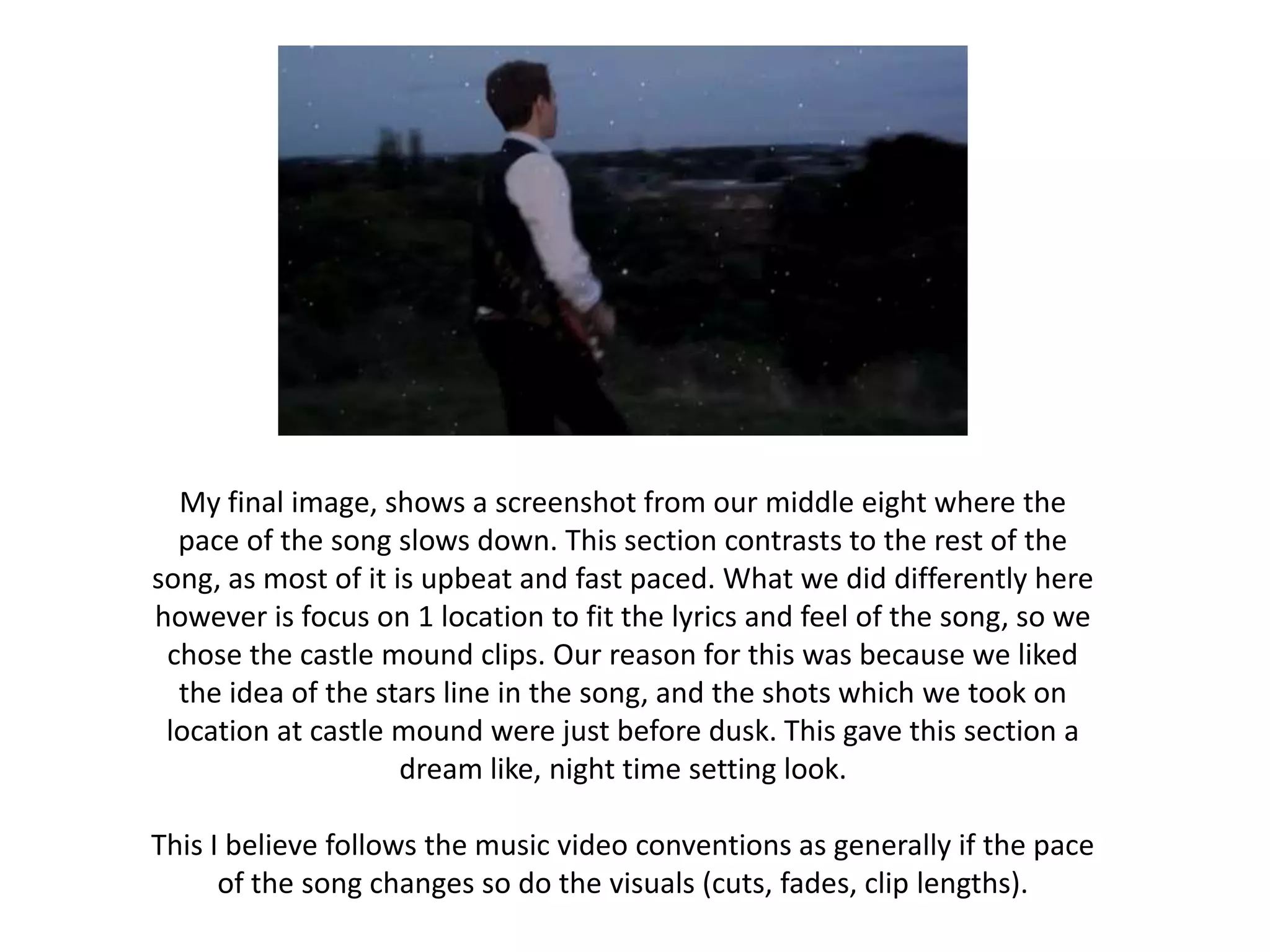 My final image, shows a screenshot from our middle eight where the
  pace of the song slows down. This section contrasts to the rest of the
song, as most of it is upbeat and fast paced. What we did differently here
however is focus on 1 location to fit the lyrics and feel of the song, so we
 chose the castle mound clips. Our reason for this was because we liked
  the idea of the stars line in the song, and the shots which we took on
 location at castle mound were just before dusk. This gave this section a
                     dream like, night time setting look.

This I believe follows the music video conventions as generally if the pace
      of the song changes so do the visuals (cuts, fades, clip lengths).
 