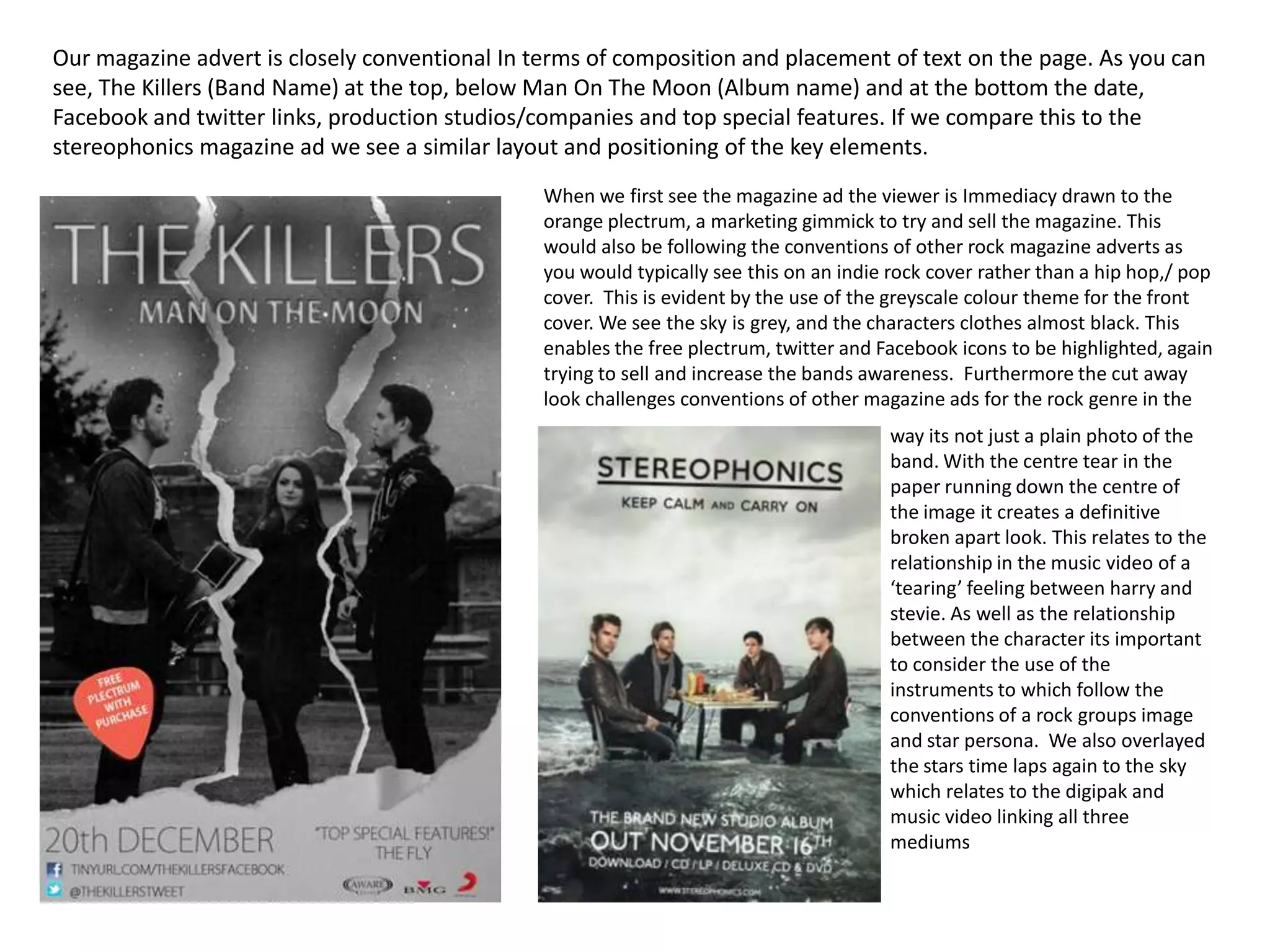 Our magazine advert is closely conventional In terms of composition and placement of text on the page. As you can
see, The Killers (Band Name) at the top, below Man On The Moon (Album name) and at the bottom the date,
Facebook and twitter links, production studios/companies and top special features. If we compare this to the
stereophonics magazine ad we see a similar layout and positioning of the key elements.
                                                When we first see the magazine ad the viewer is Immediacy drawn to the
                                                orange plectrum, a marketing gimmick to try and sell the magazine. This
                                                would also be following the conventions of other rock magazine adverts as
                                                you would typically see this on an indie rock cover rather than a hip hop,/ pop
                                                cover. This is evident by the use of the greyscale colour theme for the front
                                                cover. We see the sky is grey, and the characters clothes almost black. This
                                                enables the free plectrum, twitter and Facebook icons to be highlighted, again
                                                trying to sell and increase the bands awareness. Furthermore the cut away
                                                look challenges conventions of other magazine ads for the rock genre in the
                                                                                        way its not just a plain photo of the
                                                                                        band. With the centre tear in the
                                                                                        paper running down the centre of
                                                                                        the image it creates a definitive
                                                                                        broken apart look. This relates to the
                                                                                        relationship in the music video of a
                                                                                        ‘tearing’ feeling between harry and
                                                                                        stevie. As well as the relationship
                                                                                        between the character its important
                                                                                        to consider the use of the
                                                                                        instruments to which follow the
                                                                                        conventions of a rock groups image
                                                                                        and star persona. We also overlayed
                                                                                        the stars time laps again to the sky
                                                                                        which relates to the digipak and
                                                                                        music video linking all three
                                                                                        mediums
 