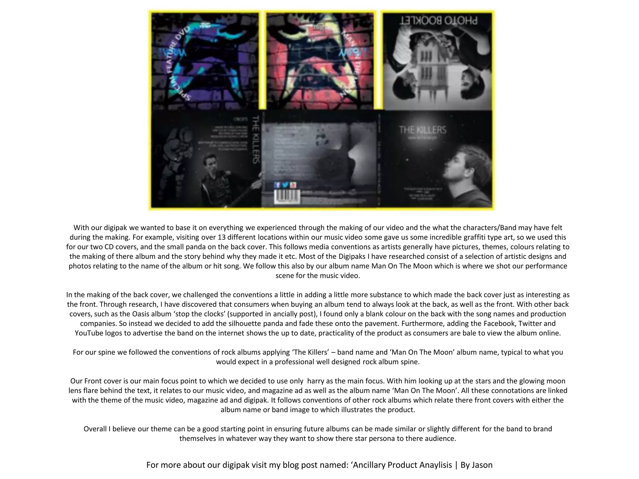 With our digipak we wanted to base it on everything we experienced through the making of our video and the what the characters/Band may have felt
 during the making. For example, visiting over 13 different locations within our music video some gave us some incredible graffiti type art, so we used this
for our two CD covers, and the small panda on the back cover. This follows media conventions as artists generally have pictures, themes, colours relating to
 the making of there album and the story behind why they made it etc. Most of the Digipaks I have researched consist of a selection of artistic designs and
 photos relating to the name of the album or hit song. We follow this also by our album name Man On The Moon which is where we shot our performance
                                                                  scene for the music video.

In the making of the back cover, we challenged the conventions a little in adding a little more substance to which made the back cover just as interesting as
the front. Through research, I have discovered that consumers when buying an album tend to always look at the back, as well as the front. With other back
 covers, such as the Oasis album ‘stop the clocks’ (supported in ancially post), I found only a blank colour on the back with the song names and production
     companies. So instead we decided to add the silhouette panda and fade these onto the pavement. Furthermore, adding the Facebook, Twitter and
   YouTube logos to advertise the band on the internet shows the up to date, practicality of the product as consumers are bale to view the album online.

  For our spine we followed the conventions of rock albums applying ‘The Killers’ – band name and ‘Man On The Moon’ album name, typical to what you
                                             would expect in a professional well designed rock album spine.

 Our Front cover is our main focus point to which we decided to use only harry as the main focus. With him looking up at the stars and the glowing moon
lens flare behind the text, it relates to our music video, and magazine ad as well as the album name ‘Man On The Moon’. All these connotations are linked
 with the theme of the music video, magazine ad and digipak. It follows conventions of other rock albums which relate there front covers with either the
                                                  album name or band image to which illustrates the product.

     Overall I believe our theme can be a good starting point in ensuring future albums can be made similar or slightly different for the band to brand
                                   themselves in whatever way they want to show there star persona to there audience.


                        For more about our digipak visit my blog post named: ‘Ancillary Product Anaylisis | By Jason
 