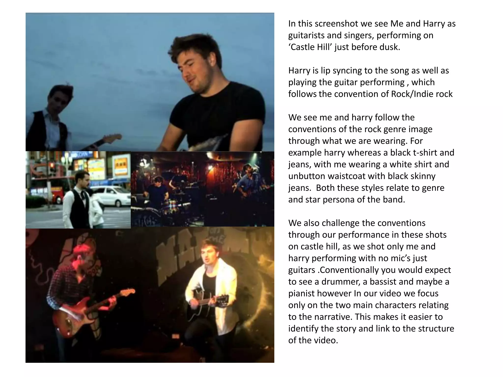 In this screenshot we see Me and Harry as
guitarists and singers, performing on
‘Castle Hill’ just before dusk.

Harry is lip syncing to the song as well as
playing the guitar performing , which
follows the convention of Rock/Indie rock

We see me and harry follow the
conventions of the rock genre image
through what we are wearing. For
example harry whereas a black t-shirt and
jeans, with me wearing a white shirt and
unbutton waistcoat with black skinny
jeans. Both these styles relate to genre
and star persona of the band.

We also challenge the conventions
through our performance in these shots
on castle hill, as we shot only me and
harry performing with no mic’s just
guitars .Conventionally you would expect
to see a drummer, a bassist and maybe a
pianist however In our video we focus
only on the two main characters relating
to the narrative. This makes it easier to
identify the story and link to the structure
of the video.
 