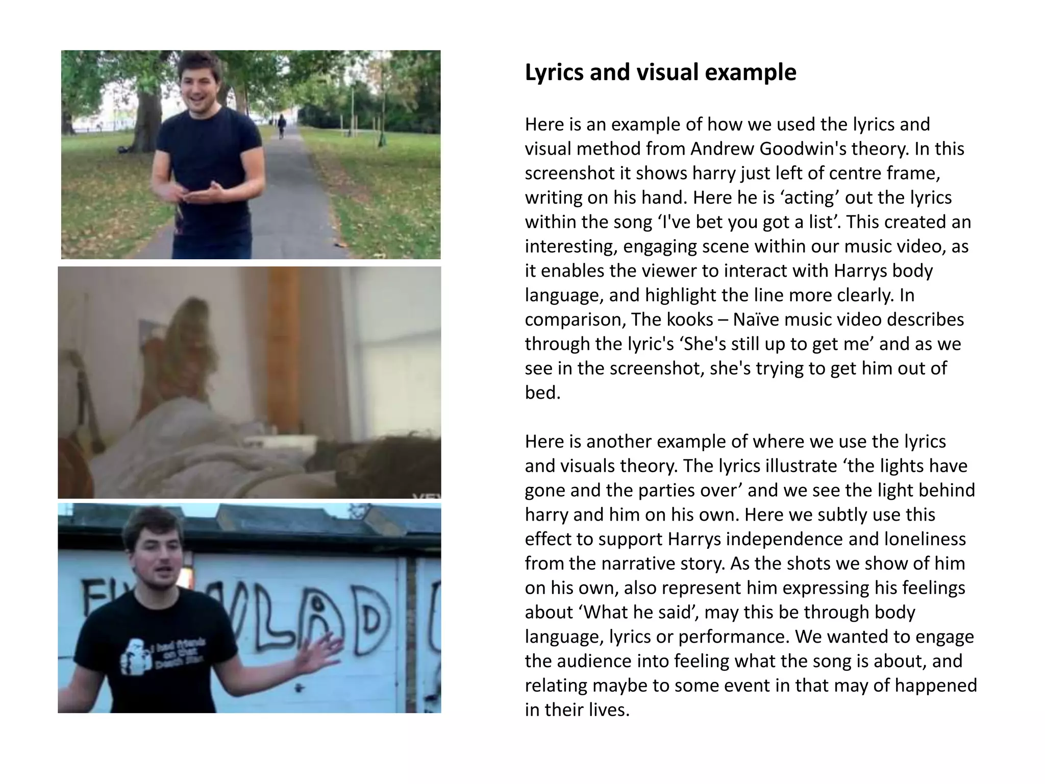 Lyrics and visual example
Here is an example of how we used the lyrics and
visual method from Andrew Goodwin's theory. In this
screenshot it shows harry just left of centre frame,
writing on his hand. Here he is ‘acting’ out the lyrics
within the song ‘I've bet you got a list’. This created an
interesting, engaging scene within our music video, as
it enables the viewer to interact with Harrys body
language, and highlight the line more clearly. In
comparison, The kooks – Naïve music video describes
through the lyric's ‘She's still up to get me’ and as we
see in the screenshot, she's trying to get him out of
bed.

Here is another example of where we use the lyrics
and visuals theory. The lyrics illustrate ‘the lights have
gone and the parties over’ and we see the light behind
harry and him on his own. Here we subtly use this
effect to support Harrys independence and loneliness
from the narrative story. As the shots we show of him
on his own, also represent him expressing his feelings
about ‘What he said’, may this be through body
language, lyrics or performance. We wanted to engage
the audience into feeling what the song is about, and
relating maybe to some event in that may of happened
in their lives.
 