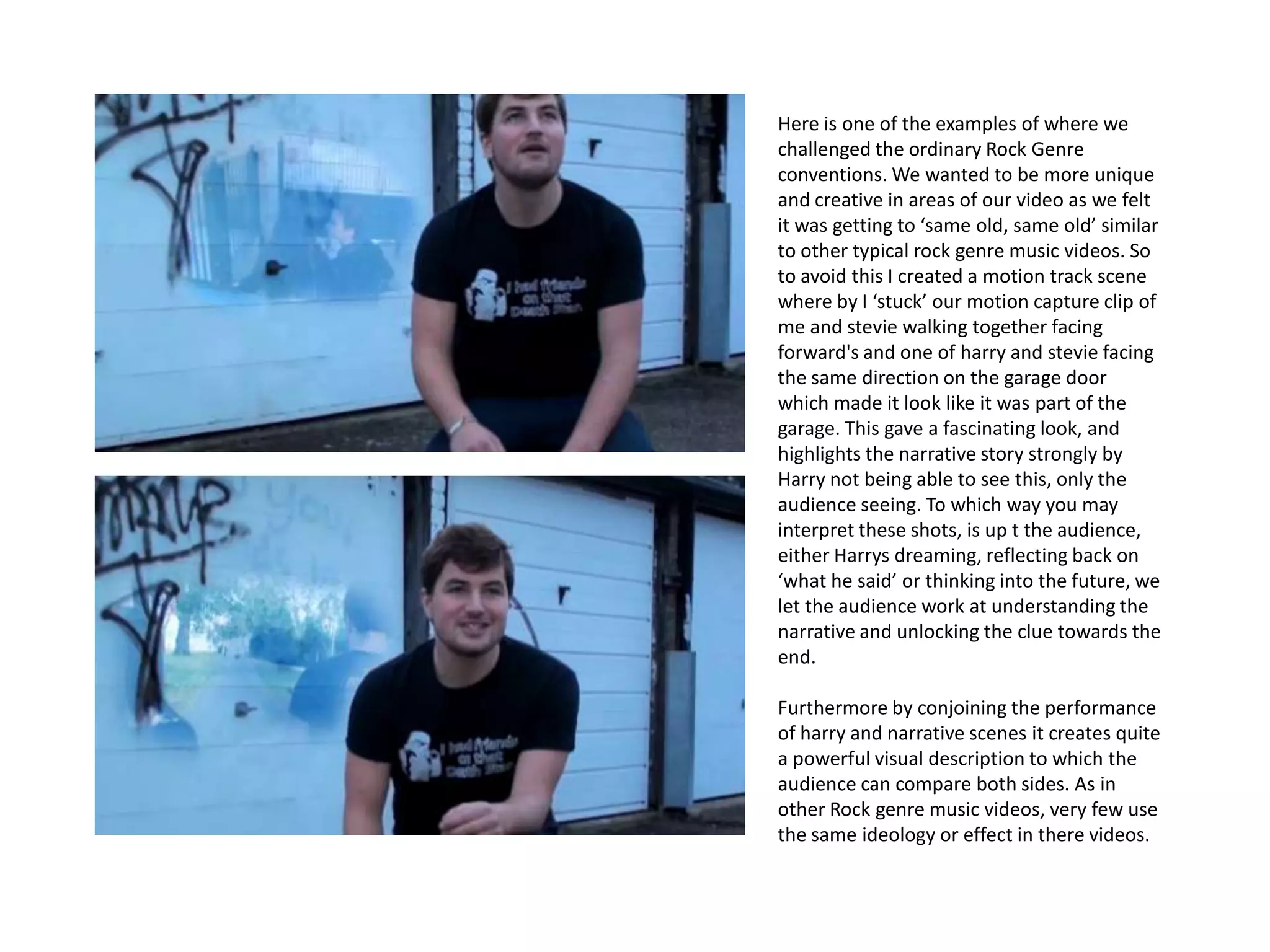 Here is one of the examples of where we
challenged the ordinary Rock Genre
conventions. We wanted to be more unique
and creative in areas of our video as we felt
it was getting to ‘same old, same old’ similar
to other typical rock genre music videos. So
to avoid this I created a motion track scene
where by I ‘stuck’ our motion capture clip of
me and stevie walking together facing
forward's and one of harry and stevie facing
the same direction on the garage door
which made it look like it was part of the
garage. This gave a fascinating look, and
highlights the narrative story strongly by
Harry not being able to see this, only the
audience seeing. To which way you may
interpret these shots, is up t the audience,
either Harrys dreaming, reflecting back on
‘what he said’ or thinking into the future, we
let the audience work at understanding the
narrative and unlocking the clue towards the
end.

Furthermore by conjoining the performance
of harry and narrative scenes it creates quite
a powerful visual description to which the
audience can compare both sides. As in
other Rock genre music videos, very few use
the same ideology or effect in there videos.
 