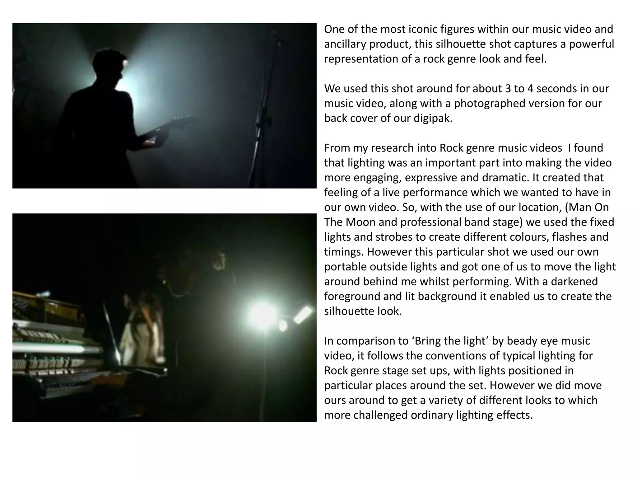 One of the most iconic figures within our music video and
ancillary product, this silhouette shot captures a powerful
representation of a rock genre look and feel.

We used this shot around for about 3 to 4 seconds in our
music video, along with a photographed version for our
back cover of our digipak.

From my research into Rock genre music videos I found
that lighting was an important part into making the video
more engaging, expressive and dramatic. It created that
feeling of a live performance which we wanted to have in
our own video. So, with the use of our location, (Man On
The Moon and professional band stage) we used the fixed
lights and strobes to create different colours, flashes and
timings. However this particular shot we used our own
portable outside lights and got one of us to move the light
around behind me whilst performing. With a darkened
foreground and lit background it enabled us to create the
silhouette look.

In comparison to ‘Bring the light’ by beady eye music
video, it follows the conventions of typical lighting for
Rock genre stage set ups, with lights positioned in
particular places around the set. However we did move
ours around to get a variety of different looks to which
more challenged ordinary lighting effects.
 