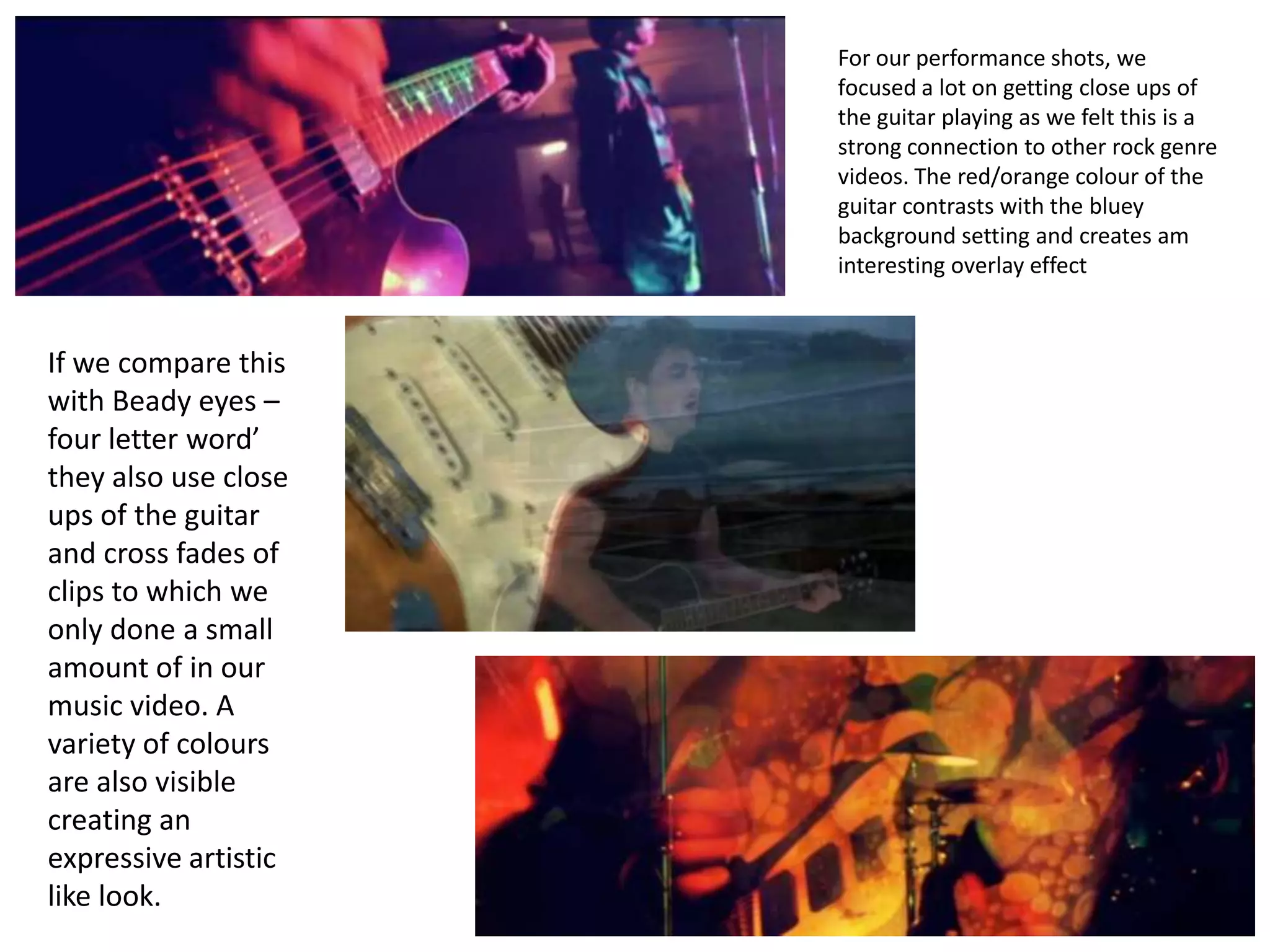 For our performance shots, we
                      focused a lot on getting close ups of
                      the guitar playing as we felt this is a
                      strong connection to other rock genre
                      videos. The red/orange colour of the
                      guitar contrasts with the bluey
                      background setting and creates am
                      interesting overlay effect



If we compare this
with Beady eyes –
four letter word’
they also use close
ups of the guitar
and cross fades of
clips to which we
only done a small
amount of in our
music video. A
variety of colours
are also visible
creating an
expressive artistic
like look.
 
