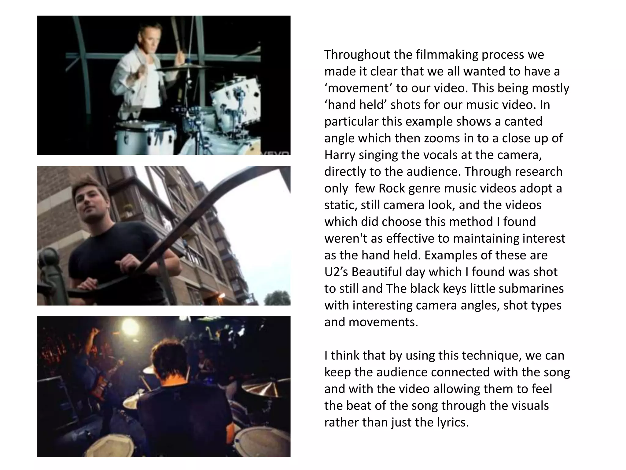 Throughout the filmmaking process we
made it clear that we all wanted to have a
‘movement’ to our video. This being mostly
‘hand held’ shots for our music video. In
particular this example shows a canted
angle which then zooms in to a close up of
Harry singing the vocals at the camera,
directly to the audience. Through research
only few Rock genre music videos adopt a
static, still camera look, and the videos
which did choose this method I found
weren't as effective to maintaining interest
as the hand held. Examples of these are
U2’s Beautiful day which I found was shot
to still and The black keys little submarines
with interesting camera angles, shot types
and movements.

I think that by using this technique, we can
keep the audience connected with the song
and with the video allowing them to feel
the beat of the song through the visuals
rather than just the lyrics.
 