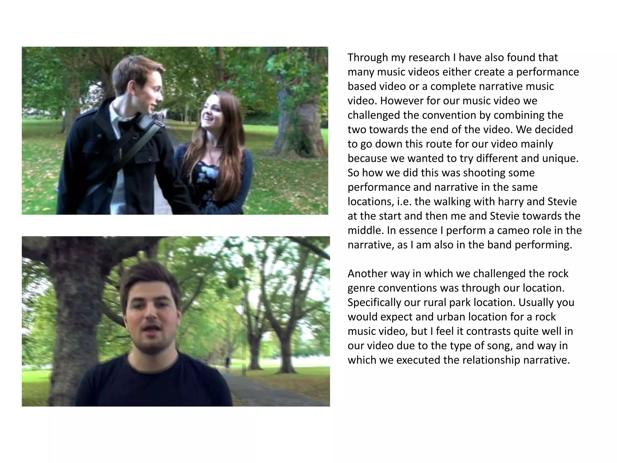 Through my research I have also found that
many music videos either create a performance
based video or a complete narrative music
video. However for our music video we
challenged the convention by combining the
two towards the end of the video. We decided
to go down this route for our video mainly
because we wanted to try different and unique.
So how we did this was shooting some
performance and narrative in the same
locations, i.e. the walking with harry and Stevie
at the start and then me and Stevie towards the
middle. In essence I perform a cameo role in the
narrative, as I am also in the band performing.

Another way in which we challenged the rock
genre conventions was through our location.
Specifically our rural park location. Usually you
would expect and urban location for a rock
music video, but I feel it contrasts quite well in
our video due to the type of song, and way in
which we executed the relationship narrative.
 