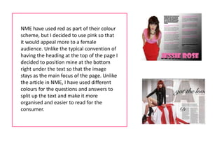 NME have used red as part of their colour
scheme, but I decided to use pink so that
it would appeal more to a female
audience. Unlike the typical convention of
having the heading at the top of the page I
decided to position mine at the bottom
right under the text so that the image
stays as the main focus of the page. Unlike
the article in NME, I have used different
colours for the questions and answers to
split up the text and make it more
organised and easier to read for the
consumer.
 