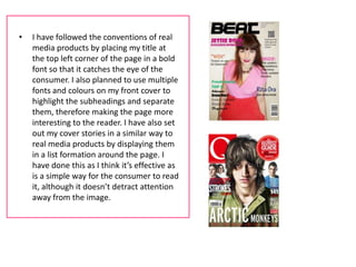 •   I have followed the conventions of real
    media products by placing my title at
    the top left corner of the page in a bold
    font so that it catches the eye of the
    consumer. I also planned to use multiple
    fonts and colours on my front cover to
    highlight the subheadings and separate
    them, therefore making the page more
    interesting to the reader. I have also set
    out my cover stories in a similar way to
    real media products by displaying them
    in a list formation around the page. I
    have done this as I think it’s effective as
    is a simple way for the consumer to read
    it, although it doesn’t detract attention
    away from the image.
 