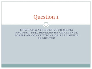 IN WHAT WAYS DOES YOUR MEDIA
PRODUCT USE, DEVELOP OR CHALLENGE
FORMS AN CONVENTIONS OF REAL MEDIA
PRODUCTS?
Question 1
 