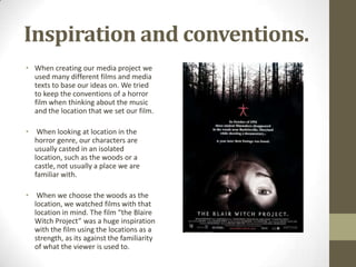 Inspiration and conventions.
• When creating our media project we
used many different films and media
texts to base our ideas on. We tried
to keep the conventions of a horror
film when thinking about the music
and the location that we set our film.
• When looking at location in the
horror genre, our characters are
usually casted in an isolated
location, such as the woods or a
castle, not usually a place we are
familiar with.
• When we choose the woods as the
location, we watched films with that
location in mind. The film “the Blaire
Witch Project” was a huge inspiration
with the film using the locations as a
strength, as its against the familiarity
of what the viewer is used to.
 