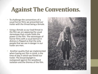 Against The Conventions.
• To challenge the conventions of a
usual horror films we presented our
trailer with the threat being a female.
• Using a female as our lead threat in
the film we are apposing the usual
stereotype that a male holds the
power in the film. The stereotype of
horror films with a usual damsel in
distress is flipped so that the only
people that we see in danger in our
trailer are men.
• Another quality that we implemented
when having our film in mind, is the
time of day in which we filmed our
trailer. The broad daylight is
Juxtaposed against the woodland
isolation and the themes of the film.
 