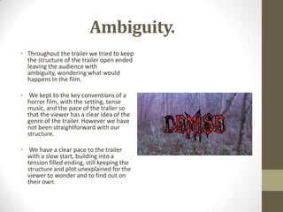 Ambiguity.
• Throughout the trailer we tried to keep
the structure of the trailer open ended
leaving the audience with
ambiguity, wondering what would
happens In the film.
• We kept to the key conventions of a
horror film, with the setting, tense
music, and the pace of the trailer so
that the viewer has a clear idea of the
genre of the trailer. However we have
not been straightforward with our
structure.
• We have a clear pace to the trailer
with a slow start, building into a
tension filled ending, still keeping the
structure and plot unexplained for the
viewer to wonder and to find out on
their own.
 
