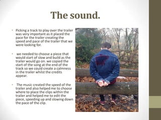 The sound.
• Picking a track to play over the trailer
was very important as it placed the
pace for the trailer creating the
speed and pace of the trailer that we
were looking for.
• we needed to choose a piece that
would start of slow and build as the
trailer would go on. we copied the
start of the song at the end of the
track so we could create a calmness
in the trailer whilst the credits
appear.
• The music created the speed of the
trailer and also helped me to choose
where to place the clips within the
trailer and helped me to edit the
piece, speeding up and slowing down
the pace of the clip.
 
