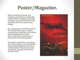 Poster/Magazine.
• When creating the poster and
magazine we choose an image that
would strike the audience, possible
creating a sense of familiarity in the
audience with other posters and
images.
• Our image plays a lot off the back of
the idea of torture porn, holding
strong themes and links to the poster
and marketing of the Hostel
films, holding the conventions of
blood stains and tied up bodies.
• The poster needed the conventions
of a horror poster, so we used photo-
shop to place blood into the scene
and the feel for the picture turned
completely, placing a sinister feel
into the scene.
 