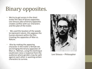 Binary opposites.
• We try to get across in the short
trailer the idea of binary opposites.
Levi Strauss idea of binary opposites
creates conflict with our characters
and the plot of the trailer.
• We used the location of the woods
to represent nature, this apposes the
human element within the film.
Creating the opposites of Man vs.
Nature.
• Also by making the apposing
character in the trailer a female we
are bringing the binary opposites of
Man vs. Woman, using this technique
could even raise a response from the
audience where genders may be split
against each other in wanting certain
characters to survive.
Levi Strauss – Philosopher
 