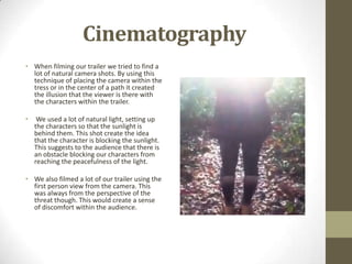 Cinematography
• When filming our trailer we tried to find a
lot of natural camera shots. By using this
technique of placing the camera within the
tress or in the center of a path it created
the illusion that the viewer is there with
the characters within the trailer.
• We used a lot of natural light, setting up
the characters so that the sunlight is
behind them. This shot create the idea
that the character is blocking the sunlight.
This suggests to the audience that there is
an obstacle blocking our characters from
reaching the peacefulness of the light.
• We also filmed a lot of our trailer using the
first person view from the camera. This
was always from the perspective of the
threat though. This would create a sense
of discomfort within the audience.
 