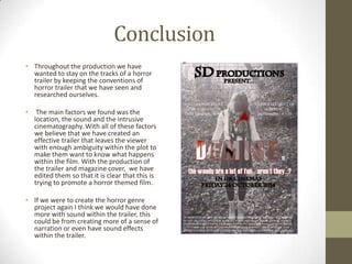 Conclusion
• Throughout the production we have
wanted to stay on the tracks of a horror
trailer by keeping the conventions of
horror trailer that we have seen and
researched ourselves.
• The main factors we found was the
location, the sound and the intrusive
cinematography. With all of these factors
we believe that we have created an
effective trailer that leaves the viewer
with enough ambiguity within the plot to
make them want to know what happens
within the film. With the production of
the trailer and magazine cover, we have
edited them so that it is clear that this is
trying to promote a horror themed film.
• If we were to create the horror genre
project again I think we would have done
more with sound within the trailer, this
could be from creating more of a sense of
narration or even have sound effects
within the trailer.
 