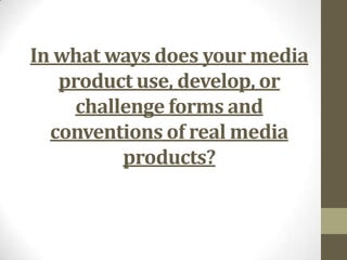 In what ways does your media
product use, develop, or
challenge forms and
conventions of real media
products?
 