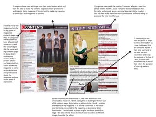 Q magazine have used an image from their main feature article so I
took this idea to make my contents page look more professional
and realistic like a magazine. It’s important to make my magazine
as similar to a real magazine as possible.
I looked into a few
magazines (similar
to my genre of
magazine)
contents page and
they all categorize
there content or
have a heading of
some sort – with
this knowledge I
did the same with
my contents page.
By doing this it
enables my
readers to find
certain articles
and pages quicker.
It also allows my
magazine to come
across as serious
and professional
about the
magazine and the
music genre it
represents.
When comparing my magazine to Q, I’ve used an editors letter
whereas they have not. I think adding this in challenges the non-use
of Qs contents page. By including an editors letter I think it enables
the readers of my magazine to be on the same level as the editor
and feel more connected to the magazine on a personal letter.
Additionally, I’ve included an image to give the letter more of an
edge – the idea behind it was that each issue would be a different
image chosen by the editor.
Q magazine have used the heading ‘Contents’ whereas I used the
phrase ‘In this month’s issue’. I’ve done this to break down the
formality and provide a more personal approach to the readers –
this will then make them feel more comfortable and more wiling to
purchase the next months issue.
Q magazine has not
used any puffs or plugs
to entice the readers so
I have challenged this
and used one myself. I
have only used one to
not over use the
convention and keep
the purpose of it alive. If
I were to have used
more than one it would
have taken the purpose
of enticing readers
away.
 
