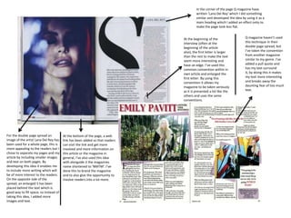 In the corner of the page Q magazine have
written ‘Lana Del Rey’ which I did something
similar and developed the idea by using it as a
main heading which I added an effect onto to
make the page look less flat.
For the double page spread an
image of the artist Lana Del Rey has
been used for a whole page, this is
more appealing to the readers but I
chose to separate my pages and my
article by including smaller images
and text on both pages. By
developing this idea it enables me
to include more writing which will
be of more interest to the readers.
On the opposite side of the
spread, an enlarged S has been
placed behind the text which is
good way to fill space, so instead of
taking this idea, I added more
images and text.
At the bottom of the page, a web
link has been added so that readers
can visit the link and get more
involved and more information on
this article or the magazine in
general, I’ve also used this idea
with alongside it the magazines
name shortened to ‘NMTM’. I’ve
done this to brand the magazine
and to also give the opportunity to
involve readers into a lot more.
At the beginning of the
interview (often at the
beginning of the article
also), the first letter is larger
than the rest to make the text
seem more interesting and
have an edge. I’ve used this
common convention within in
own article and enlarged the
first letter. By using this
convention it allows my
magazine to be taken seriously
as it is presented a lot like the
others and uses the same
conventions.
Q magazine haven’t used
this technique in their
double page spread, but
I’ve taken the convention
from another magazine
similar to my genre. I’ve
added a pull quote and
has my text surround
it, by doing this it makes
my text more interesting
and breaks away the
daunting fear of too much
text.
 