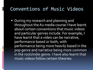 Conventions of Music Videos
 During my research and planning and
throughout the A2 media course I have learnt
about certain conventions that music videos
and particular genres include. For example, I
have learnt that a video can be narrative,
performance based or both, with
performance being more heavily based in the
pop genre and narrative being more common
in the rock/indie genre. I have also learnt that
music videos follow certain theories.
 