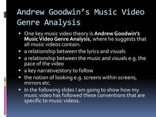 Andrew Goodwin’s Music Video
Genre Analysis
 One key music video theory is Andrew Goodwin’s
MusicVideo Genre Analysis, where he suggests that
all music videos contain:
 a relationship between the lyrics and visuals
 a relationship between the music and visuals e.g. the
pace of the video
 a key narrative/story to follow
 the notion of looking e.g. screens within screens,
mirrors etc.
 In the following slides I am going to show how my
music video has followed these conventions that are
specific to music videos.
 