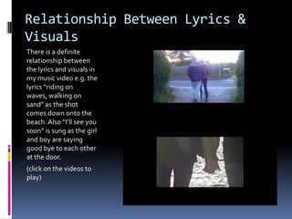 Relationship Between Lyrics &
Visuals
There is a definite
relationship between
the lyrics and visuals in
my music video e.g. the
lyrics “riding on
waves, walking on
sand” as the shot
comes down onto the
beach. Also “I’ll see you
soon” is sung as the girl
and boy are saying
good bye to each other
at the door.
(click on the videos to
play)
 
