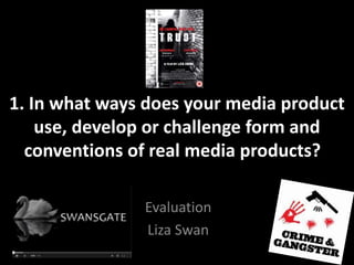 1. In what ways does your media product
use, develop or challenge form and
conventions of real media products??
Evaluation
Liza Swan
 