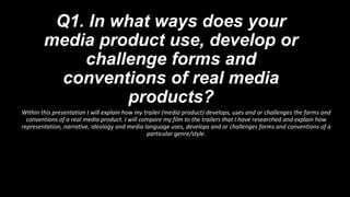 Q1. In what ways does your
media product use, develop or
challenge forms and
conventions of real media
products?
Within this presentation I will explain how my trailer (media product) develops, uses and or challenges the forms and
conventions of a real media product. I will compare my film to the trailers that I have researched and explain how
representation, narrative, ideology and media language uses, develops and or challenges forms and conventions of a
particular genre/style.
 