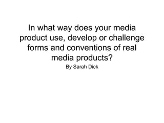 In what way does your media
product use, develop or challenge
forms and conventions of real
media products?
By Sarah Dick
 