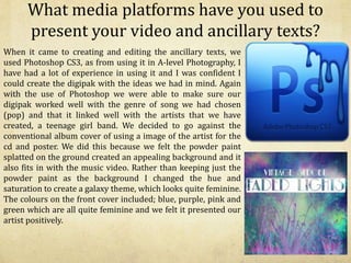 What media platforms have you used to
present your video and ancillary texts?
When it came to creating and editing the ancillary texts, we
used Photoshop CS3, as from using it in A-level Photography, I
have had a lot of experience in using it and I was confident I
could create the digipak with the ideas we had in mind. Again
with the use of Photoshop we were able to make sure our
digipak worked well with the genre of song we had chosen
(pop) and that it linked well with the artists that we have
created, a teenage girl band. We decided to go against the
conventional album cover of using a image of the artist for the
cd and poster. We did this because we felt the powder paint
splatted on the ground created an appealing background and it
also fits in with the music video. Rather than keeping just the
powder paint as the background I changed the hue and
saturation to create a galaxy theme, which looks quite feminine.
The colours on the front cover included; blue, purple, pink and
green which are all quite feminine and we felt it presented our
artist positively.
 