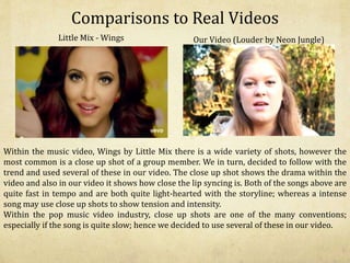 Comparisons to Real Videos
Little Mix - Wings Our Video (Louder by Neon Jungle)
Within the music video, Wings by Little Mix there is a wide variety of shots, however the
most common is a close up shot of a group member. We in turn, decided to follow with the
trend and used several of these in our video. The close up shot shows the drama within the
video and also in our video it shows how close the lip syncing is. Both of the songs above are
quite fast in tempo and are both quite light-hearted with the storyline; whereas a intense
song may use close up shots to show tension and intensity.
Within the pop music video industry, close up shots are one of the many conventions;
especially if the song is quite slow; hence we decided to use several of these in our video.
 