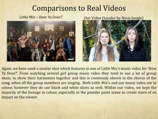 Comparisons to Real Videos
Little Mix – How Ya Doin?’ Our Video (Louder by Neon Jungle)
Again, we have used a similar shot which features in one of Little Mix’s music video for ‘How
Ya Doin?’. From watching several girl group music video they tend to use a lot of group
shots, to show their harmonies together and this is commonly shown in the chorus of the
song, when all the group members are singing. Both Little Mix’s and our music video are in
colour, however they do use black and white shots as well. Within our video, we kept the
majority of the footage in colour, especially in the powder paint scene to create more of an
impact on the viewer.
 