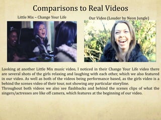 Comparisons to Real Videos
Little Mix – Change Your Life Our Video (Louder by Neon Jungle)
Looking at another Little Mix music video, I noticed in their Change Your Life video there
are several shots of the girls relaxing and laughing with each other, which we also featured
in our video. As well as both of the videos being performance based, as the girls video is a
behind the scenes video of their tour, not showing any particular storyline.
Throughout both videos we also see flashbacks and behind the scenes clips of what the
singers/actresses are like off camera, which features at the beginning of our video.
 