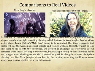 Comparisons to Real Videos
In relation to costumes we decided to challenge the conventions of pop music as female
singers usually wear tight revealing clothing, which features in Neon Jungle’s Louder video,
which allows Laura Mulvey’s ‘Male Gaze’ theory to be connoted. This theory suggests that
males will see the women as sexual objects, and women will also think they ‘want to look
like them’ to fit in with the celebrities. We decided to challenge this stereotype as our
actresses wore casual clothing in every scene, but making it trendy at the same time. When
we thought about clothing we decided it would be good for the girls to wear black/dark
clothing, just like Neon Jungle’s video, but for the outside scene they could wear warm
winter coats, as we wanted the scene to look cosy.
Neon Jungle - Louder Our Video (Louder by Neon Jungle)
 