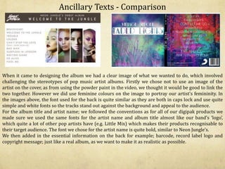 Ancillary Texts - Comparison
When it came to designing the album we had a clear image of what we wanted to do, which involved
challenging the stereotypes of pop music artist albums. Firstly we chose not to use an image of the
artist on the cover, as from using the powder paint in the video, we thought it would be good to link the
two together. However we did use feminine colours on the image to portray our artist’s femininity. In
the images above, the font used for the back is quite similar as they are both in caps lock and use quite
simple and white fonts so the tracks stand out against the background and appeal to the audience.
For the album title and artist name; we followed the conventions as for all of our digipak products we
made sure we used the same fonts for the artist name and album title almost like our band’s ‘logo’,
which quite a lot of other pop artists have (e.g. Little Mix) which makes their products recognisable to
their target audience. The font we chose for the artist name is quite bold, similar to Neon Jungle’s.
We then added in the essential information on the back for example; barcode, record label logo and
copyright message; just like a real album, as we want to make it as realistic as possible.
 