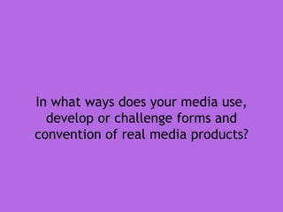 In what ways does your media use,
develop or challenge forms and
convention of real media products?
 