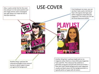 USE-COVER From looking at my cover, you can
see that I have used a mid shot as
that is the typical shot type used
within magazines (especially pop
magazines). This means you can see
the facial expressions better.
Another thing that I used was bright pink as my
magazine colour theme as many other pop magazines
have used this. This is because the audience is
generally young girls and pink will stand out to them. I
have also used a white background as pop magazines
usually use block colours for the background and it is
typically white as it goes with all colours.
Another thing I used was the
coloured rectangles to put some of
my text in which makes it stand
out against the background.
Also, I used a similar font for the cover
line and put it in the same position over
the image and ten used a rectangular
box right above it to make the font in
that box stand out.
 