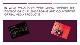 IN WHAT WAYS DOES YOUR MEDIA PRODUCT USE,
DEVELOP OR CHALLENGE FORMS AND CONVENTIONS
OF REAL MEDIA PRODUCTS?
 