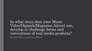 In what ways does your Music
Video/Digipak/Magazine Advert use,
develop or challenge forms and
conventions of real media products?
By Jade Mason and Annie Myatt
 