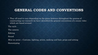 GENERAL CODES AND CONVENTIONS
• They all tend to vary depending on the genre however throughout the process of
constructing our research we have identified the general conventions of a music video
which are based around:
The style
The camera
Editing
Sound
Mise en scene – Costume, lighting, actors, makeup and hair, props and setting
Stereotyping
 