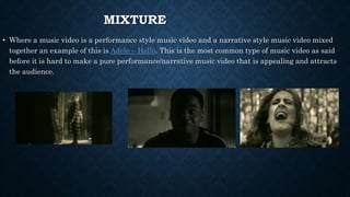 MIXTURE
• Where a music video is a performance style music video and a narrative style music video mixed
together an example of this is Adele – Hello. This is the most common type of music video as said
before it is hard to make a pure performance/narrative music video that is appealing and attracts
the audience.
 