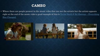 CAMEO
• Where there are people present in the music video that are not the artist/s but the artists appears
right at the end of the music video a good example of this is Taylor Swift ft Ed Sheeran – Everything
Has Changed.
 