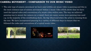 CAMERA MOVEMENT – COMPARISON TO OUR MUSIC VIDEO
• The only type of camera movement we have used within our music video is panning and this is
the most common type of camera movement within a music video which shows that we have
used the typical codes and conventions of a music video within ours. The way we achieved
panning was to mount the camera on a tripod, there are many scenes were panning was used
e.g. in the majority of the establishing shots, the big wheel and when the artist is running from
the tree. We have incorporated panning in a variety of different ways to ensure that we
followed the codes and conventions of a typical music video.
 