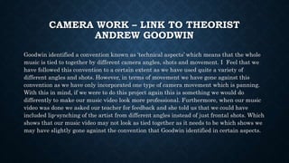 CAMERA WORK – LINK TO THEORIST
ANDREW GOODWIN
Goodwin identified a convention known as ‘technical aspects’ which means that the whole
music is tied to together by different camera angles, shots and movement. I Feel that we
have followed this convention to a certain extent as we have used quite a variety of
different angles and shots. However, in terms of movement we have gone against this
convention as we have only incorporated one type of camera movement which is panning.
With this in mind, if we were to do this project again this is something we would do
differently to make our music video look more professional. Furthermore, when our music
video was done we asked our teacher for feedback and she told us that we could have
included lip-synching of the artist from different angles instead of just frontal shots. Which
shows that our music video may not look as tied together as it needs to be which shows we
may have slightly gone against the convention that Goodwin identified in certain aspects.
 