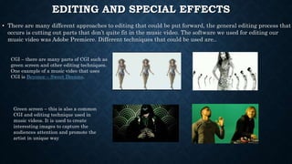 EDITING AND SPECIAL EFFECTS
• There are many different approaches to editing that could be put forward, the general editing process that
occurs is cutting out parts that don’t quite fit in the music video. The software we used for editing our
music video was Adobe Premiere. Different techniques that could be used are..
CGI – there are many parts of CGI such as
green screen and other editing techniques.
One example of a music video that uses
CGI is Beyonce – Sweet Dreams.
Green screen – this is also a common
CGI and editing technique used in
music videos. It is used to create
interesting images to capture the
audiences attention and promote the
artist in unique way
 